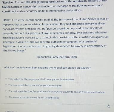 "Resolved That we, the delegated representatives of the republican electors of the
United States, in convention assembled, in discharge of the duty we owe to our
constituent and our country, unite in the following declarations:
EIGHTH. That the normal condition of all the territory of the United States is that of
freedom; that as our republican fathers, when they had abolished slavery in all our
national territory, ordained that no "person should be deprived of life, liberty or
property, without due process of law," it becomes our duty, by legislation, whenever
such legislation is necessary, to maintain this provision of the constitution against all
attempts to violate it; and we deny the authority of congress, of a territorial
legislature, or of any individuals, to give legal existence to slavery in any territory of
the United States.'
==Republican Party Platform 1860
Which of the following best explains the Republican stance on slavery?
They called for the passage of the Emancipation Proclamation
The supported the concept of popular sovereignty
They adepted the Free Soil position of not allowing slavery to spread from where it existed
They wanted to ban slavery in the United States