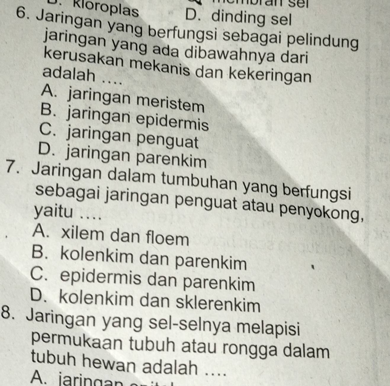 nbran sel
D. Kloroplas D. dinding sel
6. Jaringan yang berfungsi sebagai pelindung
jaringan yang ada dibawahnya dari
kerusakan mekanis dan kekeringan
adalah ....
A. jaringan meristem
B. jaringan epidermis
C. jaringan penguat
D. jaringan parenkim
7. Jaringan dalam tumbuhan yang berfungsi
sebagai jaringan penguat atau penyokong,
yaitu ..
A. xilem dan floem
B. kolenkim dan parenkim
C. epidermis dan parenkim
D. kolenkim dan sklerenkim
8. Jaringan yang sel-selnya melapisi
permukaan tubuh atau rongga dalam
tubuh hewan adalah ....
A . ia rin g n