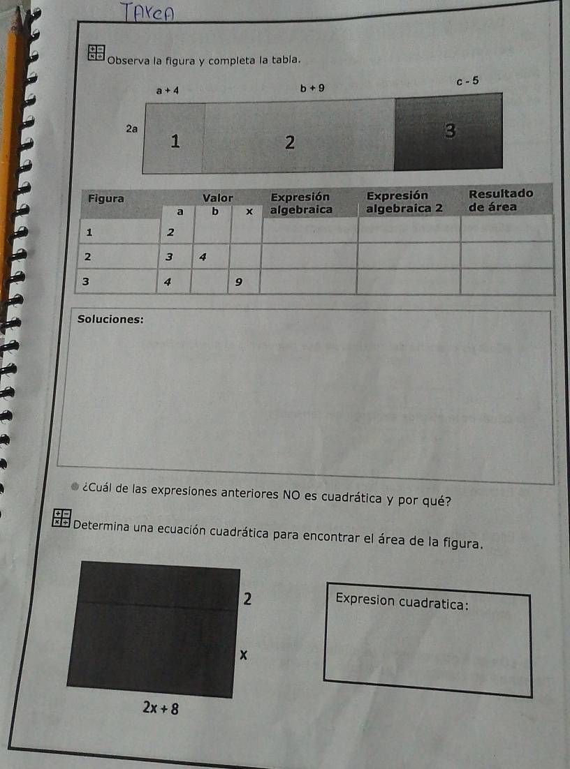 Observa la figura y completa la tabla.
a+4
b+9
c-5
2a
1
2
3
Soluciones:
¿Cuál de las expresiones anteriores NO es cuadrática y por qué?
x +  Determina una ecuación cuadrática para encontrar el área de la figura.
Expresion cuadratica: