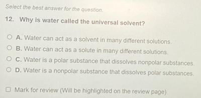 Select the best answer for the question
12. Why is water called the universal solvent?
A. Water can act as a solvent in many different solutions.
B. Water can act as a solute in many different solutions.
C. Water is a polar substance that dissolves nonpolar substances.
D. Water is a nonpolar substance that dissolves polar substances.
Mark for review (Will be highlighted on the review page)