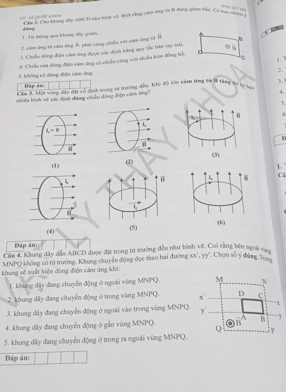 0765:327.384
G V: LÊ QUỐC KHOA
Cầu 2. Cho khung dây ABCD như hình vẽ. Biết rằng cảm ứng từ B đang giảm dần. Có bao nhiêu ý
dúng N
1. Từ thông qua khung dây giảm.
2. cảm ứng từ cảm ứng overline B *  phải cùng chiều với cảm ứng từ vector B
3. Chiều dòng điện cảm ứng được xác định bằng quy tắc bàn tay trái.
1. T
4. Chiều của dòng điện cảm ứng có chiều cùng với chiều kim đồng hồ.
2.
5. không có dòng điện cảm ứng.
Đáp án:
Câu 3. Một vòng dây đặt cố định trong từ trường đều. Khi độ lớn cảm ứng từ B tăng thì có bao 3. 
nhiêu hình vẽ xác định đúng chiều dòng điện cảm ứng?
4.
5.
B
6
D
(3)
(1) (2)
1.
vector B
Câ
i_c
(4) (5)
Đáp án:
Câu 4. Khung dây dẫn ABCD được đặt trong từ trường đều như hình vẽ. Coi rằng bên ngoài vùng
MNPQ không có từ trường. Khung chuyển động dọc theo hai đường XX',YY. Chọn số ý đúng. Trong
khung sẽ xuất hiện dòng điện cảm ứng khi:
1. khung dây đang chuyển động ở ngoài vùng MNPQ.
2. khung dây đang chuyển động ở trong vùng MNPQ.
3. khung dây đang chuyển động ở ngoài vào trong vùng MNPQ.
4. khung dây đang chuyển động ở gần vùng MNPQ.
5. khung dây đang chuyển động ở trong ra ngoài vùng MNPQ.
Đáp án: