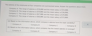 The salaries of the employees at four cempenies are samnarized aelow. Answer the questions about them.
Comparry A: The rangs of saleries is $.58,000 and the mean salary is $.32,000.
Company B: The range of solaries is $59,000 and the mean salary is $36,000.
Company C: The range of salaries is $67,000 and the eeas salary is $29,000.
Comparry D: The range of salaries is $60,000 and the mean salary is $33,000.
(a) based on the information above, whick company's salaries have the least vaniably? ×
Comgany A Company B
(1) Based on the inforration above, which company has the rovest salaries on average? Company C Comzany D
Company A Comany B Compaty C Comparry D