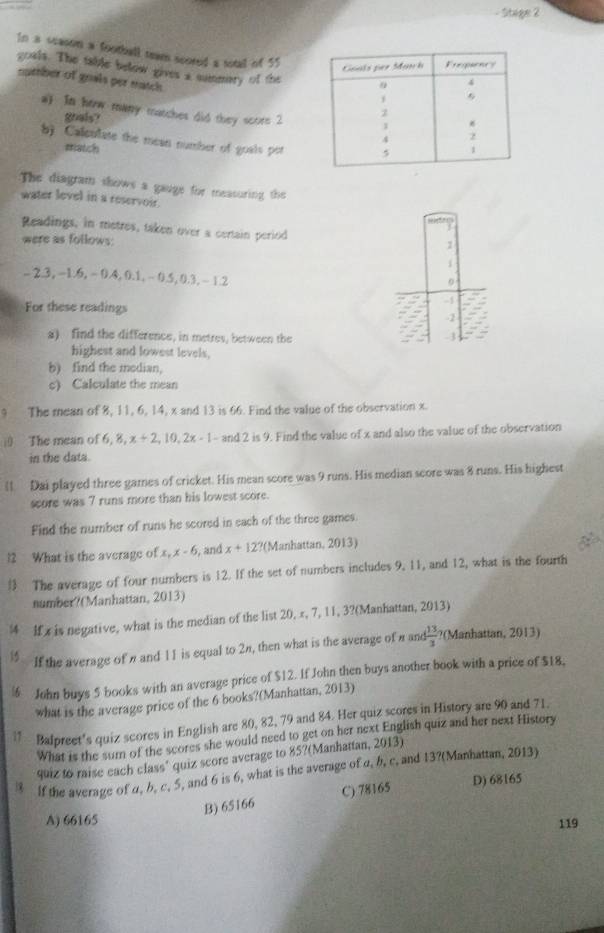 Stage 2
In a season a football team scored a sotal of 55
goals. The table below gives a mumeary of the
number of goals per match 
a) In how many matches did they score 2
goals? 
b) Calculate the mean number of goals por
match
The diagram shows a gauge for measuring the
water level in a reservoir
Readings, in metres, taken over a certain period
were as follows:
-2.3,-1.6,-0.4,0.1,-0.5,0.3 - 12
0
For these readings
-1
-2
a) find the difference, in metres, between the
4
highest and lowest levels,
b) find the median,
c) Calculate the mean
9 The mean of 8, 11, 6, 14, x and 13 is 66. Find the value of the observation x.
i The mean of 6,8,x+2,10,2x-1-and2 2 is 9. Find the value of x and also the value of the observation
in the data.
l1 Dai played three games of cricket. His mean score was 9 runs. His median score was 8 runs. His highest
score was 7 runs more than his lowest score.
Find the number of runs he scored in each of the three games.
12 What is the average of x, x-f 5, and x+12 ?(Manhattan, 2013)
 The average of four numbers is 12. If the set of numbers includes 9, 11, and 12, what is the fourth
number?(Manhattan, 2013)
| If x is negative, what is the median of the list 20, π, 7, 11, 3?(Manhattan, 2013)
15 If the average of nand 11 is equal to 2π, then what is the average of n and 13/3  ?(Manhattan, 2013)
½ John buys 5 books with an average price of $12. If John then buys another book with a price of $18,
what is the average price of the 6 books?(Manhattan, 2013)
1  Balpreet's quiz scores in English are 80, 82, 79 and 84. Her quiz scores in History are 90 and 71.
What is the sum of the scores she would need to get on her next English quiz and her next History
quiz to raise each class' quiz score average to 85?(Manhattan, 2013)
 If the average of α, b, c, 5, and 6 is 6, what is the average of a, b, c, and 13?(Manhattan, 2013)
B) 65166 C) 78165
D) 68165
A) 66165
119