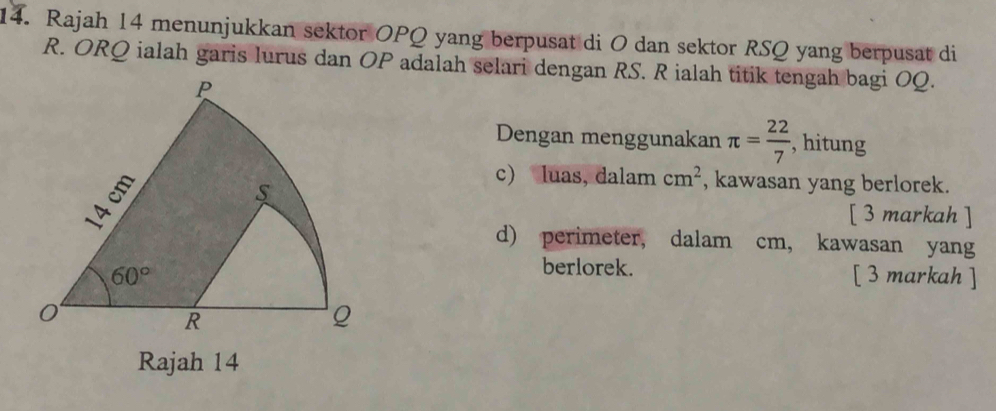 Rajah 14 menunjukkan sektor OPQ yang berpusat di O dan sektor RSQ yang berpusat di
R. ORQ ialah garis lurus dan OP adalah selari dengan RS. R ialah titik tengah bagi OQ.
Dengan menggunakan π = 22/7  , hitung
c) luas, dalam cm^2 , kawasan yang berlorek.
[ 3 markah ]
d) perimeter, dalam cm, kawasan yang
berlorek.
[ 3 markah ]
Rajah 14