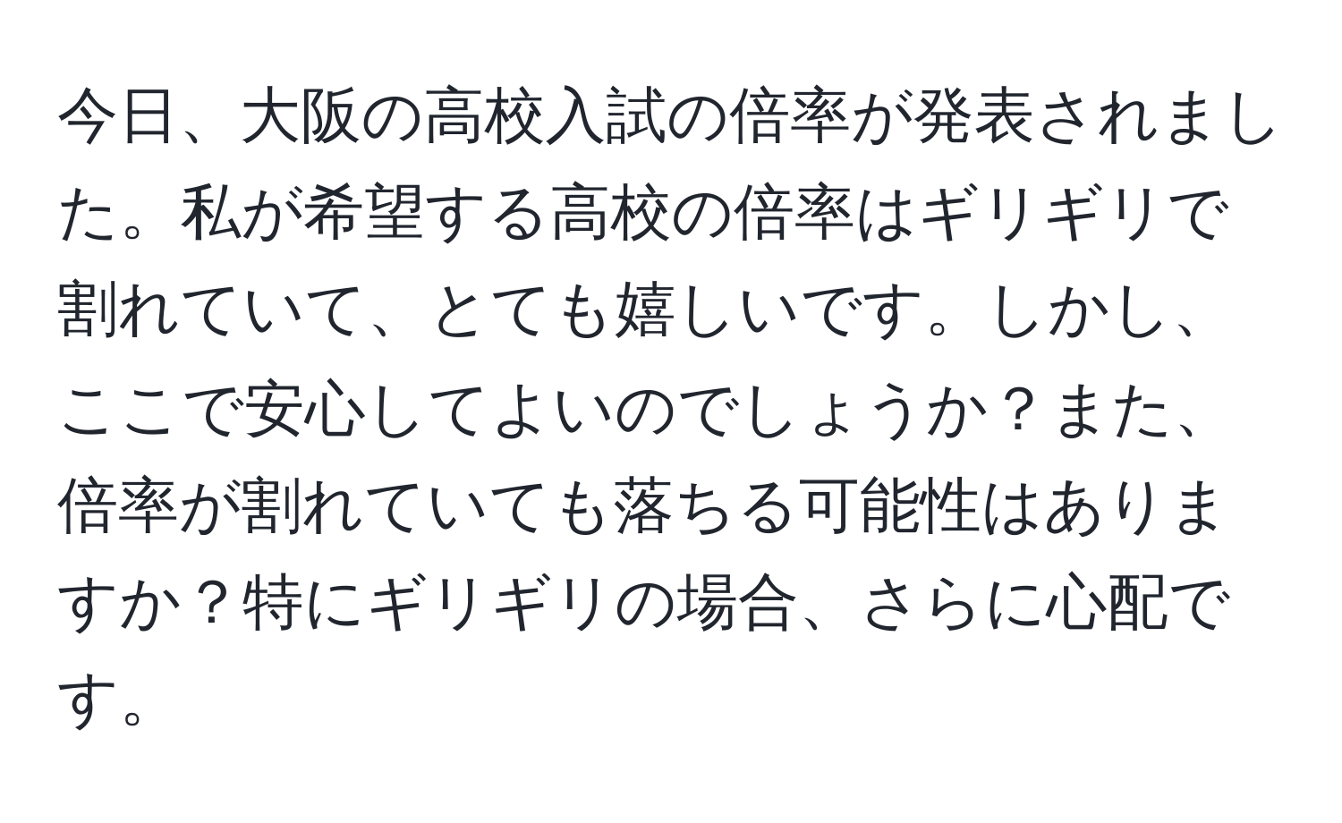 今日、大阪の高校入試の倍率が発表されました。私が希望する高校の倍率はギリギリで割れていて、とても嬉しいです。しかし、ここで安心してよいのでしょうか？また、倍率が割れていても落ちる可能性はありますか？特にギリギリの場合、さらに心配です。