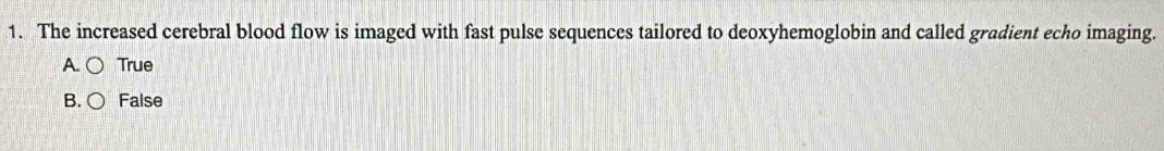 The increased cerebral blood flow is imaged with fast pulse sequences tailored to deoxyhemoglobin and called gradient echo imaging.
A. True
B. False