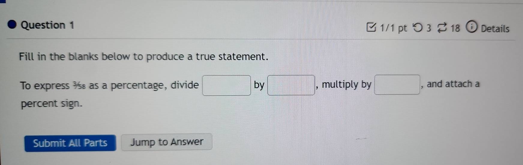 つ 3 $18 i Details 
Fill in the blanks below to produce a true statement. 
To express ½ as a percentage, divide □ by □ , multiply by □ , and attach a 
percent sign. 
Submit All Parts Jump to Answer