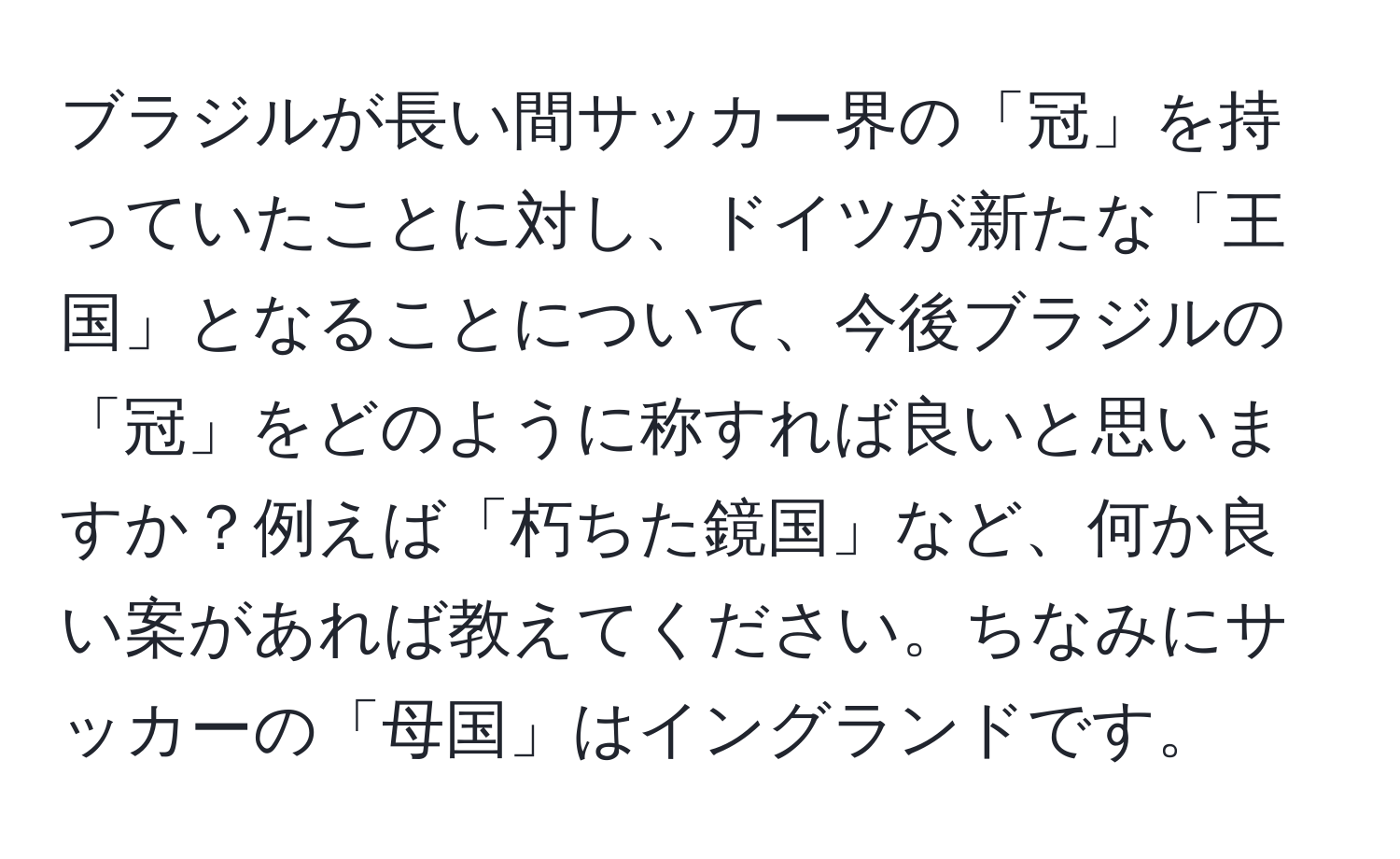 ブラジルが長い間サッカー界の「冠」を持っていたことに対し、ドイツが新たな「王国」となることについて、今後ブラジルの「冠」をどのように称すれば良いと思いますか？例えば「朽ちた鏡国」など、何か良い案があれば教えてください。ちなみにサッカーの「母国」はイングランドです。