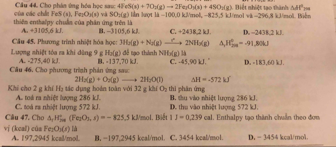 Cho phản ứng hóa học sau: 4FeS(s)+7O_2(g)to 2Fe_2O_3(s)+4SO_2(g). Biết nhiệt tạo thành △ _fH^0_29
của các chất FeS (s), Fe₂ O_3(s) và SO_2(g) lần lượt |a −100,0 kJ/mol, −825,5 kJ/mol và −296,8 kJ/mol. Biến
thiên enthalpy chuẩn của phản ứng trên là
A. +3105,6 kJ. B. -3105,6 kJ. C. +2438,2 kJ. D. -2438,2 kJ.
Câu 45. Phương trình nhiệt hóa học: 3H_2(g)+N_2(g)xrightarrow I°2NH_3(g) △ _rH_(298)^0=-91,80kJ
Lượng nhiệt tỏa ra khi dùng 9 g H_2(g) để tạo thành NH_3( g) là
A. -275,40 kJ. B. -137,70 kJ. C. -45,90 kJ. ' D. -183,60 kJ.
Câu 46. Cho phương trình phản ứng sau:
2H_2(g)+O_2(g)to 2H_2O(l) △ H=-572kJ
Khi cho 2 g khí H_2 tác dụng hoàn toàn với 32 g khí O_2 thì phản ứng
A. toả ra nhiệt lượng 286 kJ. B. thu vào nhiệt lượng 286 kJ.
C. toà ra nhiệt lượng 572 kJ. D. thu vào nhiệt lượng 572 kJ.
Câu 47. Cho △ _fH_(298)°(Fe_2O_3,s)=-825 .5kJ/mo l. Biết 1J=0,239cal. Enthalpy tạo thành chuẩn theo đơn
vị (kcal) của Fe_2O_3(s) là
A. 197,2945 kcal/mol. B. −197,2945 kcal/mol. C. 3454 kcal/mol. D. - 3454 kcal/mol.