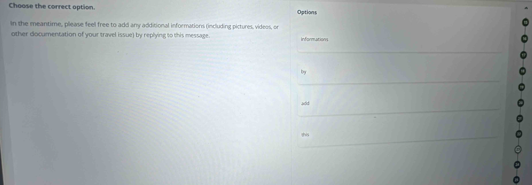 Choose the correct option. Options 
In the meantime, please feel free to add any additional informations (including pictures, videos, or 
other documentation of your travel issue) by replying to this message. informations 
by 
add 
this