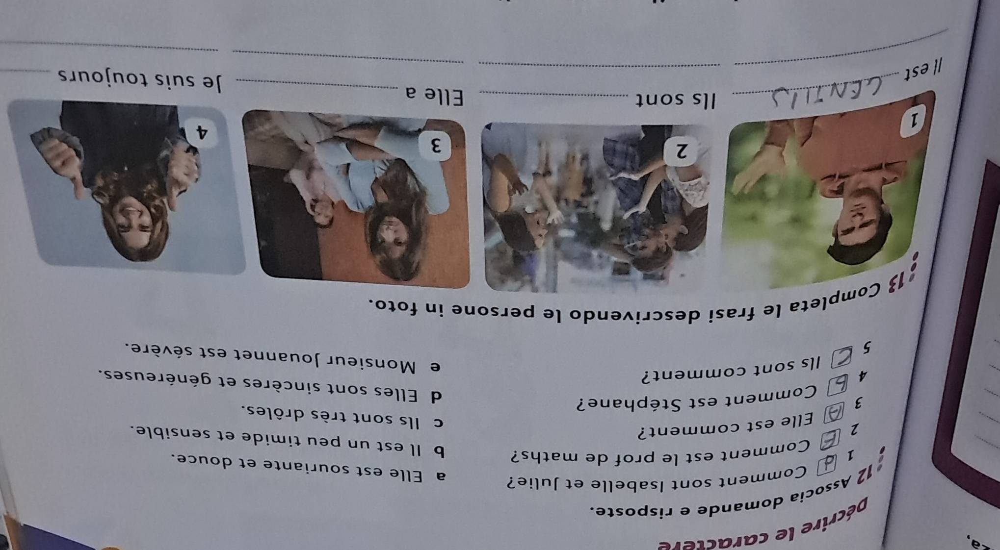Décrire le caractere
12 Associa domande e risposte.
Comment sont Isabelle et Julie?
_
a Elle est souriante et douce.
1 Comment est le prof de maths?

_
b Il est un peu timide et sensible.
2
Elle est comment?
c Ils sont très drôles.
_
3 Comment est Stéphane?
_
d Elles sont sincères et généreuses.
4
Ils sont comment?
e Monsieur Jouannet est sévère.
5
13 Completa le frasi descrivendo le persone in foto.
1
_
_
_Ils sont _Elle a _Je suis toujours_
_
_Iest