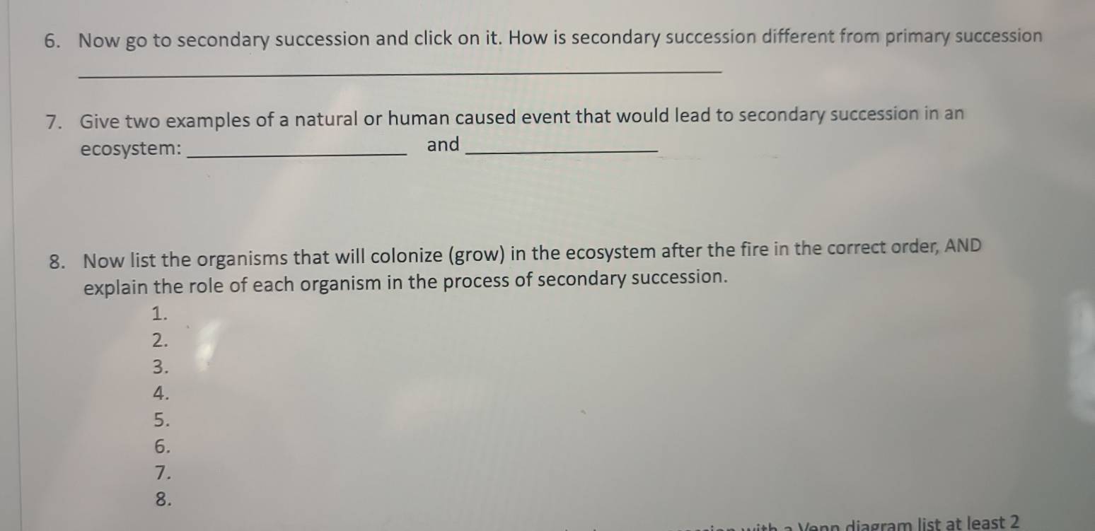 Now go to secondary succession and click on it. How is secondary succession different from primary succession 
_ 
7. Give two examples of a natural or human caused event that would lead to secondary succession in an 
ecosystem:_ and_ 
8. Now list the organisms that will colonize (grow) in the ecosystem after the fire in the correct order, AND 
explain the role of each organism in the process of secondary succession. 
1. 
2. 
3. 
4. 
5. 
6. 
7. 
8. 
n diagram list at least 2