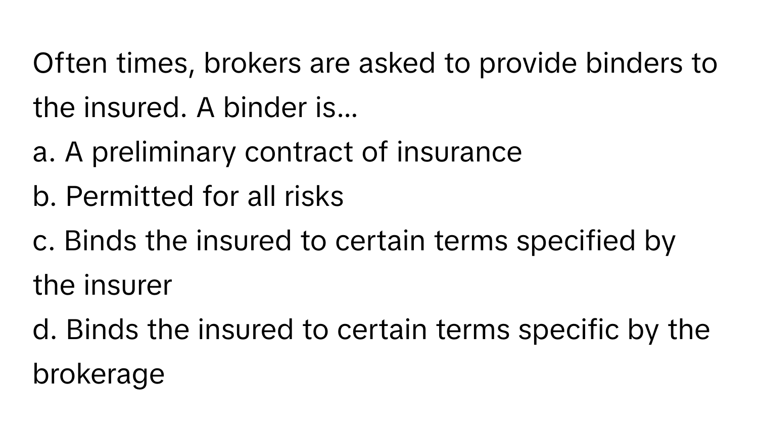 Often times, brokers are asked to provide binders to the insured. A binder is...

a. A preliminary contract of insurance 
b. Permitted for all risks
c. Binds the insured to certain terms specified by the insurer 
d. Binds the insured to certain terms specific by the brokerage