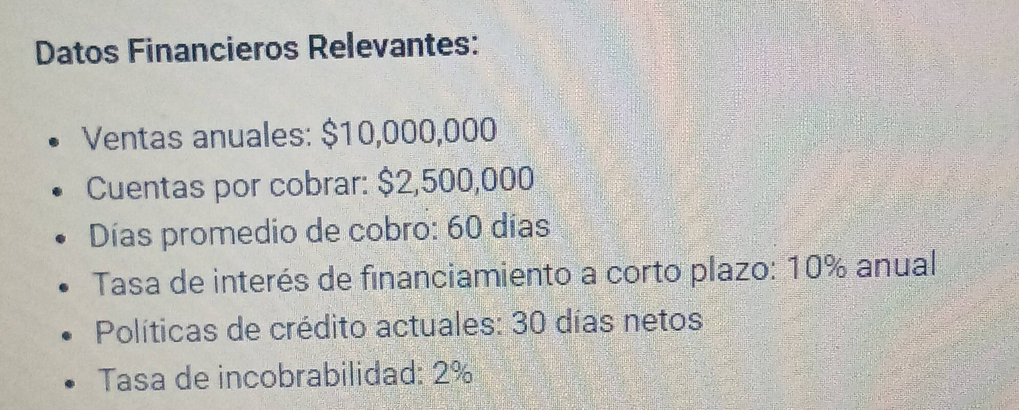 Datos Financieros Relevantes: 
Ventas anuales: $10,000,000
Cuentas por cobrar: $2,500,000
Días promedio de cobro: 60 días
Tasa de interés de financiamiento a corto plazo: 10% anual 
Políticas de crédito actuales: 30 días netos 
Tasa de incobrabilidad: 2%