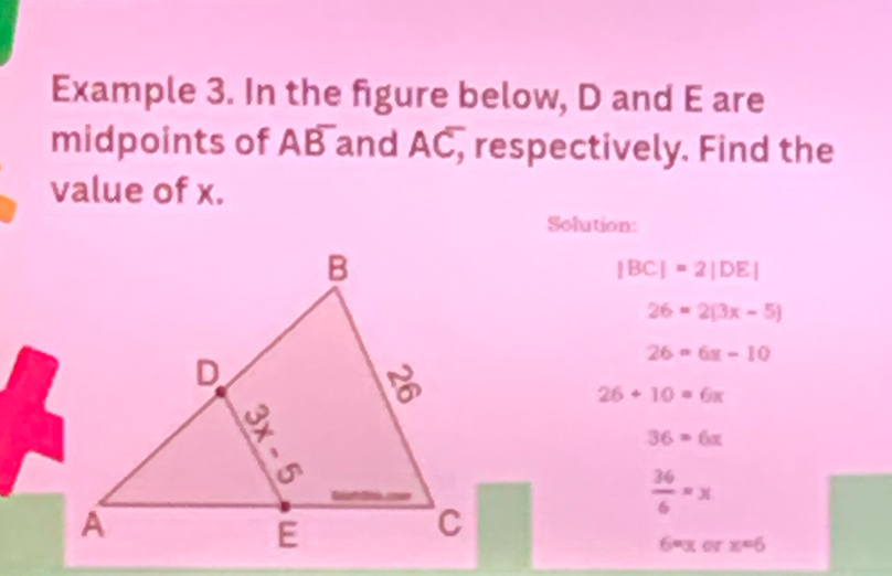 Example 3. In the figure below, D and E are 
midpoints of Aoverline B and AC, respectively. Find the 
value of x. 
Solution:
|BC|=2|DE|
26=2(3x-5)
26=6x-10
26+10=6x
36=6x
 36/6 =x
6=x x=6