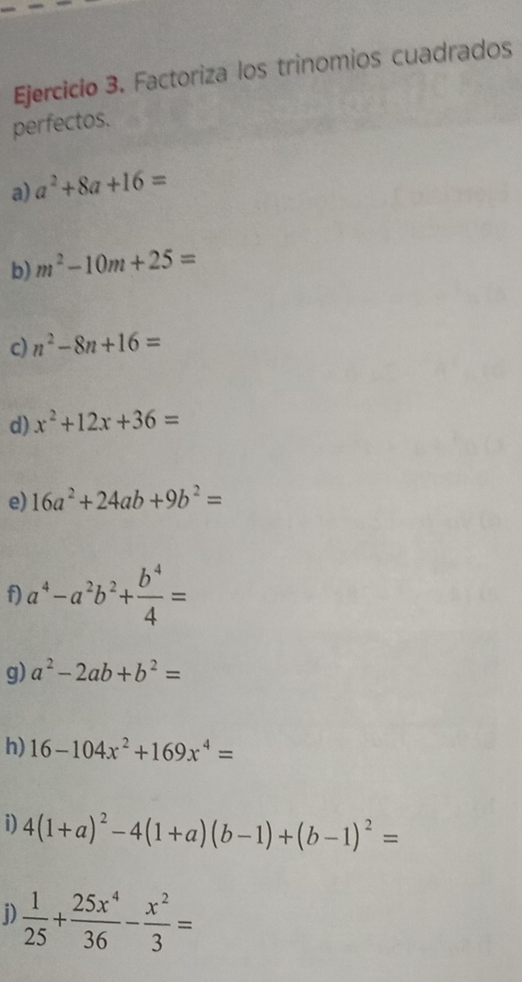 Factoriza los trinomios cuadrados 
perfectos. 
a) a^2+8a+16=
b) m^2-10m+25=
c) n^2-8n+16=
d) x^2+12x+36=
e) 16a^2+24ab+9b^2=
f) a^4-a^2b^2+ b^4/4 =
g) a^2-2ab+b^2=
h) 16-104x^2+169x^4=
i) 4(1+a)^2-4(1+a)(b-1)+(b-1)^2=
i)  1/25 + 25x^4/36 - x^2/3 =