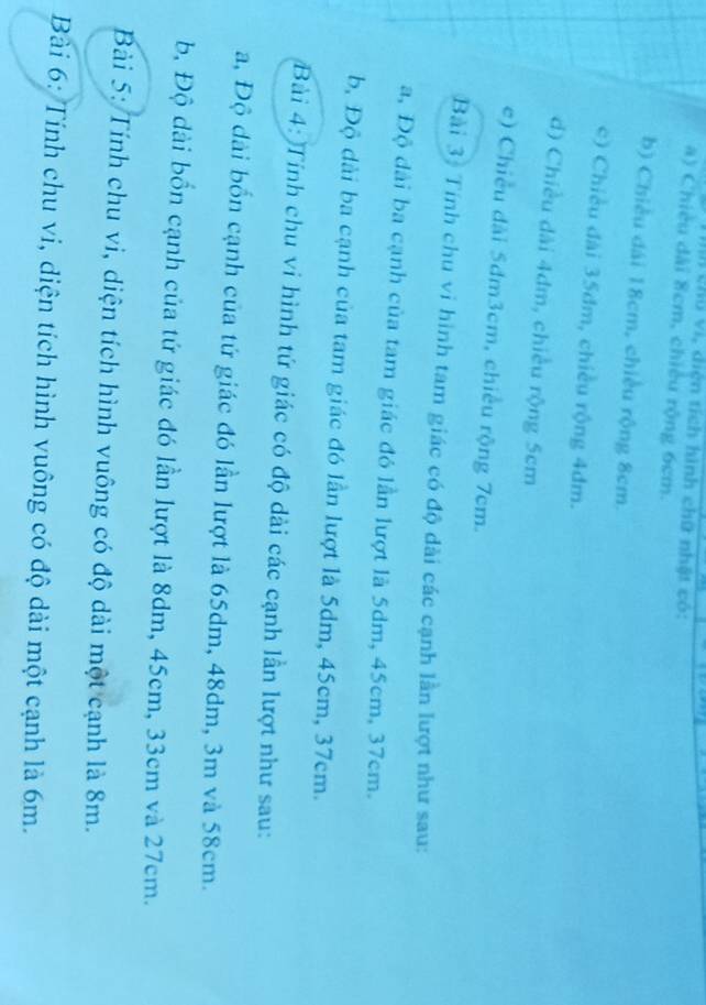 chú vi, diện tích hình chữ nhật có:
a) Chiều dài 8cm, chiều rộng 6cm.
b) Chiều đái 18cm, chiều rộng 8cm.
c) Chiều đài 35dm, chiều rộng 4dm.
d) Chiều dài 4dm, chiều rộng 5cm
e) Chiều đài 5dm3cm, chiều rộng 7cm.
Bài 3: Tính chu vi hình tam giác có độ dài các cạnh lần lượt như sau:
a, Độ dài ba cạnh của tam giác đó lần lượt là 5dm, 45cm, 37cm.
b, Độ dài ba cạnh của tam giác đó lần lượt là 5dm, 45cm, 37cm.
Bài 4: Tính chu vi hình tứ giác có độ dài các cạnh lần lượt như sau:
a, Độ dài bốn cạnh của tứ giác đó lần lượt là 65dm, 48dm, 3m và 58cm.
b, Độ dài bồn cạnh của tứ giác đó lần lượt là 8dm, 45cm, 33cm và 27cm.
Bài 5: Tính chu vi, diện tích hình vuông có độ dài một cạnh là 8m.
Bài 6: Tính chu vi, diện tích hình vuông có độ dài một cạnh là 6m.