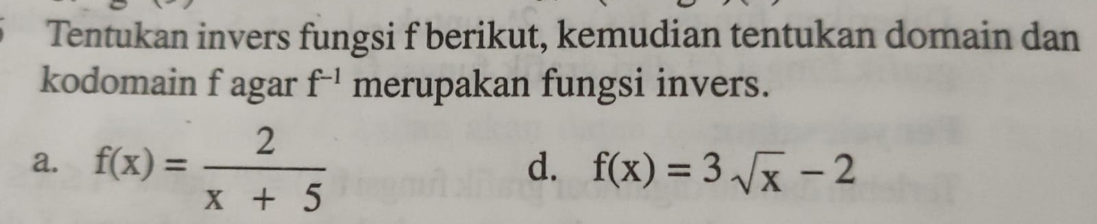 Tentukan invers fungsi f berikut, kemudian tentukan domain dan 
kodomain f agar f^(-1) merupakan fungsi invers. 
a. f(x)= 2/x+5 
d. f(x)=3sqrt(x)-2