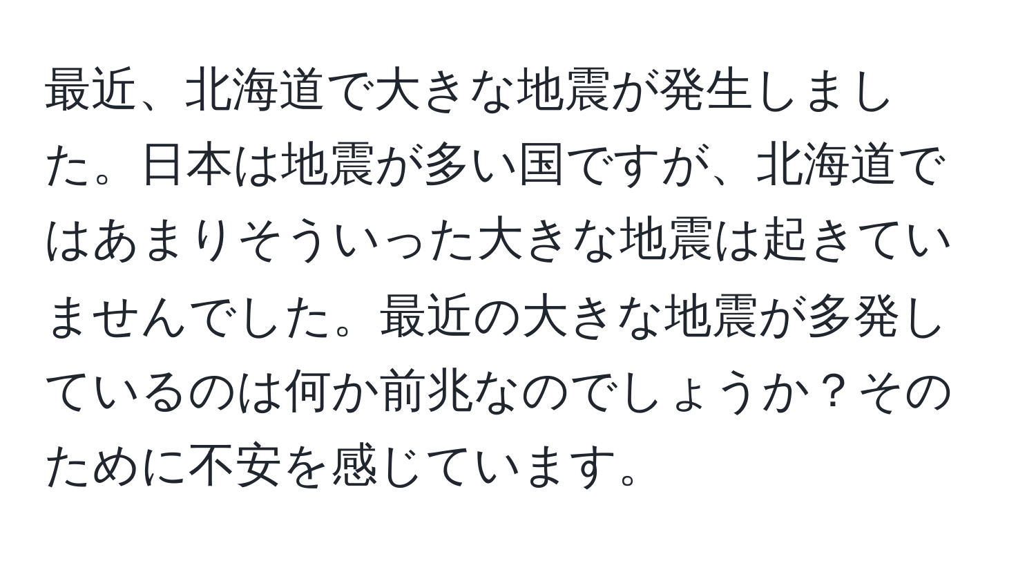 最近、北海道で大きな地震が発生しました。日本は地震が多い国ですが、北海道ではあまりそういった大きな地震は起きていませんでした。最近の大きな地震が多発しているのは何か前兆なのでしょうか？そのために不安を感じています。