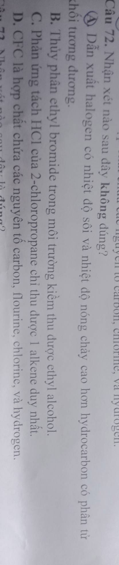 to carbon, chfórme, va nydrogen.
Câu 72. Nhận xét nào sau đây không đúng?
④ Dẫn xuất halogen có nhiệt độ sôi và nhiệt độ nóng chảy cao hơn hydrocarbon có phân tử
thối tương đương.
B. Thủy phân ethyl bromide trong môi trường kiểm thu được ethyl alcohol.
C. Phản ứng tách HCl của 2 -chloropropane chỉ thu được 1 alkene duy nhất.
D. CFC là hợp chất chứa các nguyên tố carbon, flourine, chlorine, và hydrogen.