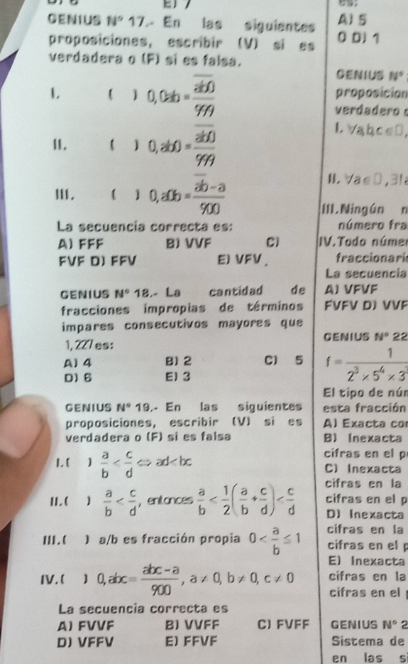 GENIUS N° 17. En las siguientes A)5
proposiciones, escribir (V) si es 0 D1 1
verdadera o (F) si es falsa.
CENIUS N^9
1. ) 0,0=b=frac overline ab099 proposicion
verdadero 
11. ()0,ab)=frac overline ab0999
1 abc∈ □
Ⅲ. ()0,a0b=frac overline ab-a900
H √ a∈ □ ,3
III.Ningún n
La secuencía correcta es: número fra
A) FFF B) VVF C) IV.Todo núme
FVF D) FFV E)VFV . fraccionari
La secuencía
GENIUS N° 18.- La cantidad de A) VFVF
fracciones impropias de términos FVFV D) VVF
impares consecutivos mayores que
GENIUS N°22
1, 227es:
A)4 B) 2 Cl 5 f= 1/2^3* 5^4* 3 
D) 6 E)3
El tipo de núr
GENIUS N° 19.- En las siguientes esta fracción
proposiciones, escribir (V) si es Al Exacta co
verdadera o (F) si es falsa B) Inexacta
cifras en el p
1.(  a/b  C) Inexacta
cifras en la
II. (  a/b  ，entonces  a/b  cifras en el p
D) Inexacta
cifras en la
Ⅲ.( ) a/b es fracción propia 0 cifras en el
E) Inexacta
cifras en la
IV.( 0,abc= (abc-a)/900 ,a!= 0,b!= 0,c!= 0 cifras en el 
La secuencia correcta es
A) FVVF BJ VVFF CJ FVFF GENIUS N° 2
D) VFFV E) FFVF Sistema de
en las s