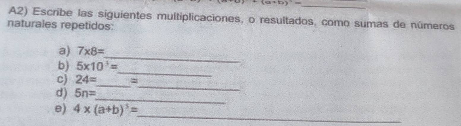 a+b)^3=
A2) Escribe las siguientes multiplicaciones, o resultados, como sumas de números 
naturales repetidos: 
_ 
a) 7* 8=
b) 5* 10^3=
c) 24= _ 
_ 
_= 
_ 
d) 5n=
e) 4* (a+b)^5=
_