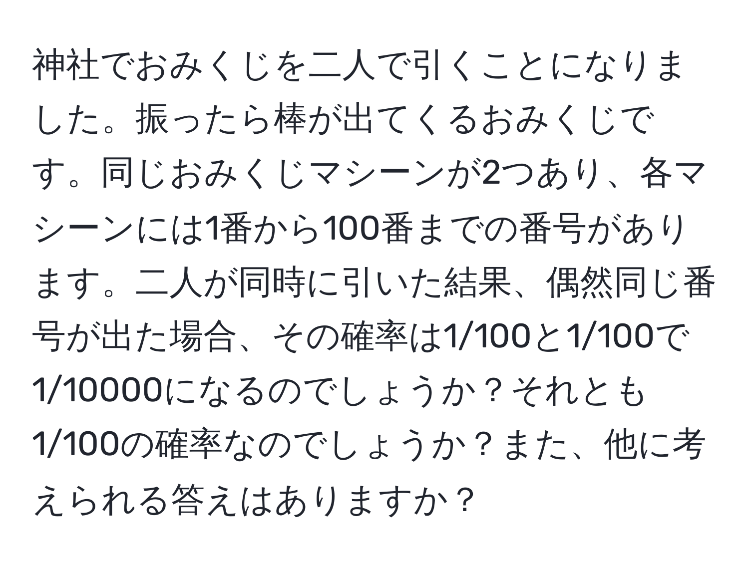 神社でおみくじを二人で引くことになりました。振ったら棒が出てくるおみくじです。同じおみくじマシーンが2つあり、各マシーンには1番から100番までの番号があります。二人が同時に引いた結果、偶然同じ番号が出た場合、その確率は1/100と1/100で1/10000になるのでしょうか？それとも1/100の確率なのでしょうか？また、他に考えられる答えはありますか？