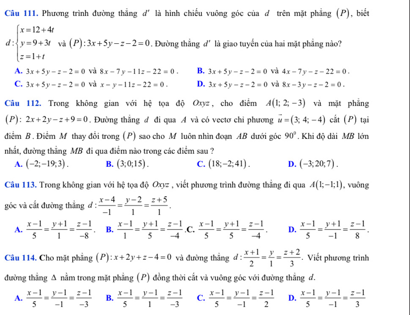 Phương trình đường thắng d' là hình chiếu vuông góc của đ trên mặt phẳng (P), biết
d beginarrayl x=12+4t y=9+3t z=1+tendarray. và (P) :3x+5y-z-2=0. Đường thẳng đ' là giao tuyến của hai mặt phẳng nào?
A. 3x+5y-z-2=0 và 8x-7y-11z-22=0. B. 3x+5y-z-2=0 và 4x-7y-z-22=0.
C. 3x+5y-z-2=0 và x-y-11z-22=0. D. 3x+5y-z-2=0 và 8x-3y-z-2=0.
Câu 112. Trong không gian với hệ tọa độ Oxyz, cho điểm A(1;2;-3) và mặt phẳng
(P): 2x+2y-z+9=0. Đường thắng đ đi qua A và có vectơ chỉ phương vector u=(3;4;-4) cắt (P) tại
điểm B. Điểm M thay đổi trong (P) sao cho M luôn nhìn đoạn AB dưới góc 90°. Khi độ dài MB lớn
nhất, đường thẳng MB đi qua điểm nào trong các điểm sau ?
A. (-2;-19;3). B. (3;0;15). C. (18;-2;41). D. (-3;20;7).
Câu 113. Trong không gian với hệ tọa độ Oxyz , viết phương trình đường thẳng đi qua A(1;-1;1) , vuông
góc và cắt đường thẳng đ :  (x-4)/-1 = (y-2)/1 = (z+5)/1 .
A.  (x-1)/5 = (y+1)/1 = (z-1)/-8 . B.  (x-1)/1 = (y+1)/5 = (z-1)/-4  .C.  (x-1)/5 = (y+1)/5 = (z-1)/-4 . D.  (x-1)/5 = (y+1)/-1 = (z-1)/8 .
Câu 114. Cho mặt phẳng (P): x+2y+z-4=0 và đường thẳng d :  (x+1)/2 = y/1 = (z+2)/3  Viết phương trình
đường thẳng Δ nằm trong mặt phẳng (P) đồng thời cắt và vuông góc với đường thẳng d.
A.  (x-1)/5 = (y-1)/-1 = (z-1)/-3  B.  (x-1)/5 = (y-1)/1 = (z-1)/-3  C.  (x-1)/5 = (y-1)/-1 = (z-1)/2  D.  (x-1)/5 = (y-1)/-1 = (z-1)/3 