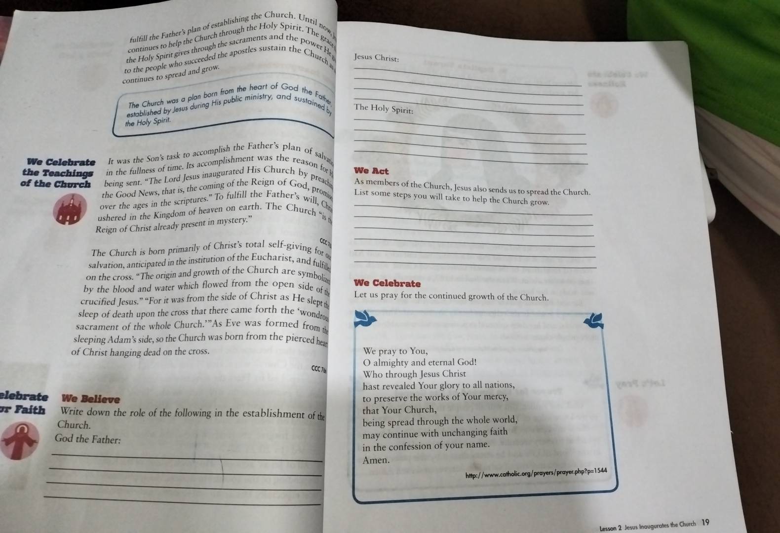 fulfill the Father's plan of establishing the Church. Until now,
continues to help the Church through the Holy Spirit. The grace
_
the Holy Spirit gives through the sacraments and the power Ht Jesus Christ:
_
to the people who succeeded the apostles sustain the Church a
continues to spread and grow.
=*azlio
The Church was a plan born from the heart of God the Fathe_
_
established by Jesus during His public ministry, and sustained b_
The Holy Spirit:
_
the Holy Spirit.
_
We Celebrate It was the Son's task to accomplish the Father’s plan of salvat_
the Teachings in the fullness of time. Its accomplishment was the reason for We Act
of the Church being sent. “The Lord Jesus inaugurated His Church by preach As members of the Church, Jesus also sends us to spread the Church.
the Good News, that is, the coming of the Reign of God, promis
List some steps you will take to help the Church grow.
over the ages in the scriptures." To fulfill the Father's will, Chr_
ushered in the Kingdom of heaven on earth. The Church “is_
_
Reign of Christ already present in mystery.”_
7
The Church is born primarily of Christ’s total self-giving for _
salvation, anticipated in the institution of the Eucharist, and fulfille_
on the cross. “The origin and growth of the Church are symboliz We Celebrate
by the blood and water which flowed from the open side of th Let us pray for the continued growth of the Church.
crucified Jesus.” “For it was from the side of Christ as He slept
sleep of death upon the cross that there came forth the ‘wondro_
sacrament of the whole Church.’”As Eve was formed from th
sleeping Adam’s side, so the Church was born from the pierced hea
of Christ hanging dead on the cross. We pray to You,
O almighty and eternal God!
CCC 76
Who through Jesus Christ
hast revealed Your glory to all nations,
elebrate We Believe to preserve the works of Your mercy,
or Fa th Write down the role of the following in the establishment of the that Your Church,
Church.
being spread through the whole world,
God the Father:
may continue with unchanging faith
_
in the confession of your name.
_
Amen.
_
http://www.catholic.org/prayers/prayer.php?p=1544
_
Lesson 2 Jesus Inaugurates the Church 19