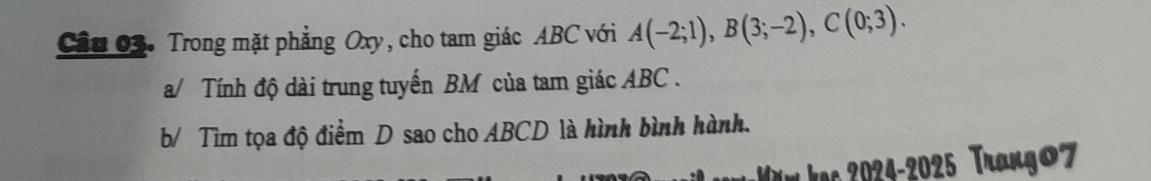 Trong mặt phẳng Oxy, cho tam giác ABC với A(-2;1), B(3;-2), C(0;3). 
a/ Tính độ dài trung tuyến BM của tam giác ABC. 
b/ Tìm tọa độ điểm D sao cho ABCD là hình bình hành. 
ă m ạc 024-2025 Trango7