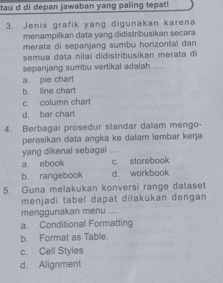 tau d di depan jawaban yang paling tepat!
3. Jenis grafik yang digunakan karena
menampilkan data yang didistribusikan secara
merata di sepanjang sumbu horizontal dan
semua data nilai didistribusikan merata di
sepanjang sumbu vertikal adalah ....
a. pie chart
b. line chart
c. column chart
d. bar chart
4. Berbagai prosedur standar dalam mengo-
perasikan data angka ke dalam lembar kerja
yang dikenal sebagai ....
a. ebook c. storebook
b. rangebook d. workbook
5. Guna melakukan konversi range dataset
menjadi tabel dapat dilakukan dengan
menggunakan menu ....
a. Conditional Formatting
b. Format as Table.
c. Cell Styles
d. Alignment