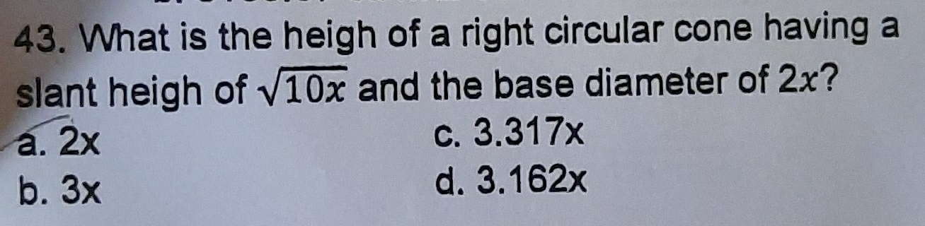 What is the heigh of a right circular cone having a
slant heigh of sqrt(10x) and the base diameter of 2x?
a. 2x c. 3.317x
b. 3x
d. 3.162x