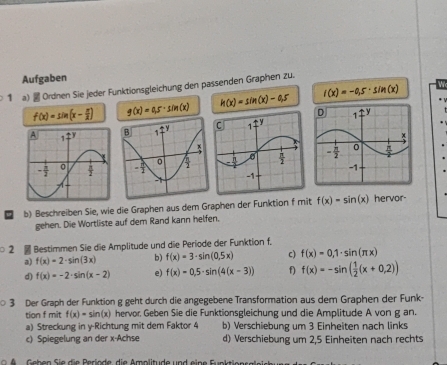 Aufgaben
1 a)  Ordnen Sie Jeder Funktionsgleichung den passenden Graphen zu.
h(x)=sin (x)-0.5
r(x)=-0.5· sin (x)
f(x)=sin (x- π /2 ) g(x)=0.5· sin (x)

b) Beschreiben Sie, wie die Graphen aus dem Graphen der Funktion f mit f(x)=sin (x) hervor-
gehen. Die Wortliste auf dem Rand kann helfen.
2  Bestimmen Sie die Amplitude und die Periode der Funktion f.
a) f(x)=2· sin (3x) b) f(x)=3· sin (0.5x) c) f(x)=0,1· sin (π x)
d) f(x)=-2· sin (x-2) e) f(x)=0,5· sin (4(x-3)) f) f(x)=-sin ( 1/2 (x+0,2))
3 Der Graph der Funktion g geht durch die angegebene Transformation aus dem Graphen der Funk-
tian f mit f(x)=sin (x) x) hervor, Geben Sie die Funktionsgleichung und die Amplitude A von g an.
a) Streckung in y-Richtung mit dem Faktor 4 b) Verschiebung um 3 Einheiten nach links
c) Spiegelung an der x-Achse d) Verschiebung um 2,5 Einheiten nach rechts
Geben S ie die Perlode die Amplitude und eine Funktiee