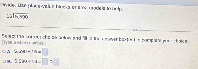 Divide. Use place-value blocks or area models to help.
beginarrayr 16encloselongdiv 5,590endarray
Select the correct choice below and fill in the answer box(es) to complete your choice
(Type a whole number.)
A. 5,590/ 16=□
B. 5.590/ 16=□ R□