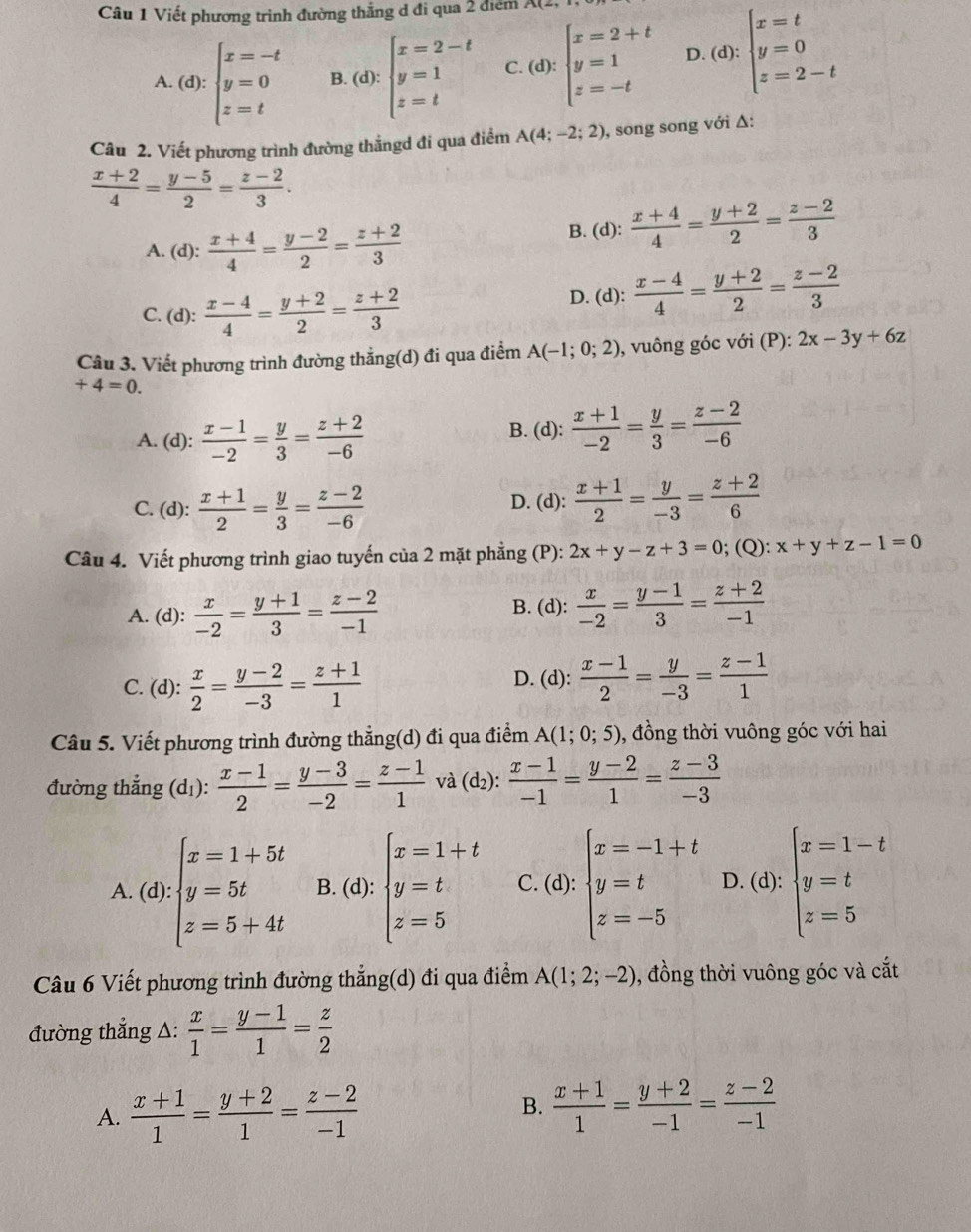 Viết phương trình đường thắng d đi qua 2 điểm
A.(d):beginarrayl x=-t y=0 z=tendarray. B. (d): beginarrayl x=2-t y=1 z=tendarray. C (d):beginarrayl x=2+t y=1 z=-tendarray. D. a): beginarrayl x=t y=0 z=2-tendarray.
Câu 2. Viết phương trình đường thắngd đi qua điểm A(4;-2;2) , song song với Δ:
 (x+2)/4 = (y-5)/2 = (z-2)/3 .
A. (d):  (x+4)/4 = (y-2)/2 = (z+2)/3 
B. (d):  (x+4)/4 = (y+2)/2 = (z-2)/3 
C. (d):  (x-4)/4 = (y+2)/2 = (z+2)/3  D. (d):  (x-4)/4 = (y+2)/2 = (z-2)/3 
Câu 3. Viết phương trình đường thẳng(d) đi qua điểm A(-1;0;2) , vuông góc với (P): 2x-3y+6z
+4=0.
A. (d):  (x-1)/-2 = y/3 = (z+2)/-6  B. (d):  (x+1)/-2 = y/3 = (z-2)/-6 
C. (d):  (x+1)/2 = y/3 = (z-2)/-6  D. (d):  (x+1)/2 = y/-3 = (z+2)/6 
Câu 4. Viết phương trình giao tuyến của 2 mặt phẳng (P): 2x+y-z+3=0; (Q): x+y+z-1=0
A. (d):  x/-2 = (y+1)/3 = (z-2)/-1 
B. (d):  x/-2 = (y-1)/3 = (z+2)/-1 
C. (d):  x/2 = (y-2)/-3 = (z+1)/1 
D. (d):  (x-1)/2 = y/-3 = (z-1)/1 
Câu 5. Viết phương trình đường thẳng(d) đi qua điểm A(1;0;5) , đồng thời vuông góc với hai
đường thẳng (dị):  (x-1)/2 = (y-3)/-2 = (z-1)/1  và (d_2): (x-1)/-1 = (y-2)/1 = (z-3)/-3 
_^circ 
A.   ( )· beginarrayl x=1+5t y=5t z=5+4tendarray. 1): B. (d): beginarrayl x=1+t y=t z=5endarray. C. (d):beginarrayl x=-1+t y=t z=-5endarray. D. (d): beginarrayl x=1-t y=t z=5endarray. .
Câu 6 Viết phương trình đường thẳng(d) đi qua điểm A(1;2;-2) , đồng thời vuông góc và cắt
đường thẳng Δ:  x/1 = (y-1)/1 = z/2 
B.
A.  (x+1)/1 = (y+2)/1 = (z-2)/-1   (x+1)/1 = (y+2)/-1 = (z-2)/-1 