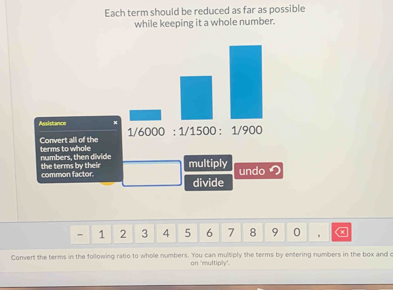 Each term should be reduced as far as possible 
while keeping it a whole number. 
Assistance x
1/6000:1/1500:1/900
Convert all of the 
terms to whole 
numbers, then divide 
the terms by their multiply undo つ 
common factor. 
divide
1 2 3 4 5 6 7 8 9 0 ， a 
Convert the terms in the following ratio to whole numbers. You can multiply the terms by entering numbers in the box and c 
on 'multiply'.