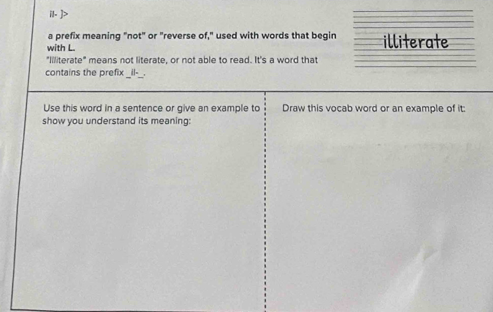 il- 
a prefix meaning "not" or "reverse of," used with words that begin illiterate 
with L. 
"Illiterate" means not literate, or not able to read. It's a word that 
contains the prefix _il-_. 
Use this word in a sentence or give an example to Draw this vocab word or an example of it: 
show you understand its meaning: