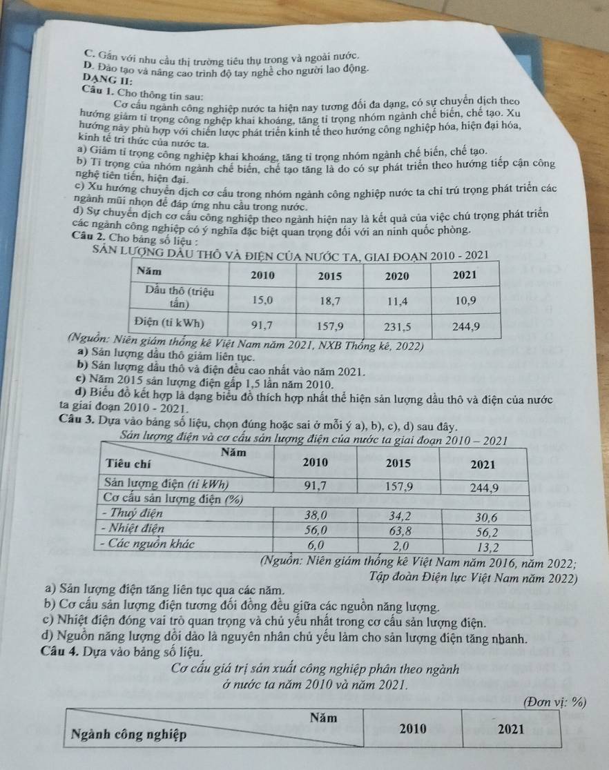 C. Gần với nhu cầu thị trường tiêu thụ trong và ngoài nước,
D. Đảo tạo và nâng cao trình độ tay nghề cho người lao động.
DANG II:
Cầu 1. Cho thông tin sau:
Cơ cấu ngành công nghiệp nước ta hiện nay tương đổi đa dạng, có sự chuyển dịch theo
hướng giảm tỉ trọng công nghêp khai khoáng, tăng tỉ trọng nhóm ngành chế biến, chế tạo. Xu
hướng này phù hợp với chiến lược phát triển kinh tế theo hướng công nghiệp hóa, hiện đại hóa,
kinh tế tri thức của nước ta.
a) Giảm tỉ trọng công nghiệp khai khoáng, tăng tỉ trọng nhóm ngành chế biến, chế tạo.
b) Tỉ trong của nhóm ngành chế biến, chế tạo tăng là do có sự phát triển theo hướng tiếp cận công
nghệ tiên tiến, hiện đại.
c) Xu hướng chuyển dịch cơ cấu trong nhóm ngành công nghiệp nước ta chỉ trú trọng phát triển các
ngành mũi nhọn để đáp ứng nhu cầu trong nước.
d) Sự chuyển dịch cơ cấu công nghiệp theo ngành hiện nay là kết quả của việc chú trọng phát triển
các ngành công nghiệp có ý nghĩa đặc biệt quan trong đổi với an ninh quốc phòng.
Câu 2. Cho bảng số liệu :
SảN LượNG DÂU THÔ VÀ 0 - 2021
(Ngunăm 2021, NXB Thống kê, 2022)
a) Sản lượng dầu thô giảm liên tục.
b) Sản lượng dầu thô và điện đều cao nhất vào năm 2021.
c) Năm 2015 sản lượng điện gấp 1,5 lần năm 2010.
d) Biểu đồ kết hợp là dạng biểu đồ thích hợp nhất thể hiện sản lượng dầu thô và điện của nước
ta giai đoạn 2010 - 2021.
Câu 3. Dựa vào bảng số liệu, chọn đúng hoặc sai ở mỗi ý a), b), c), d) sau đây.
Sản lượn
(Nguồn: Niên giám thống kê Việt Nam năm 2016, năm 2022;
Tập đoàn Điện lực Việt Nam năm 2022)
a) Sản lượng điện tăng liên tục qua các năm.
b) Cơ cấu sản lượng điện tương đối đồng đều giữa các nguồn năng lượng.
c) Nhiệt điện đóng vai trò quan trọng và chủ yều nhất trong cơ cầu sản lượng điện.
d) Nguồn năng lượng đồi dào là nguyên nhân chủ yếu làm cho sản lượng điện tăng nhanh.
Câu 4. Dựa vào bảng số liệu.
Cơ cấu giá trị sản xuất công nghiệp phân theo ngành
ở nước ta năm 2010 và năm 2021.
(Đơn vị: %)
Năm
Ngành công nghiệp
2010 2021