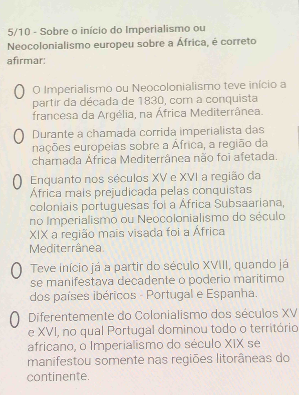 5/10 - Sobre o início do Imperialismo ou
Neocolonialismo europeu sobre a África, é correto
afirmar:
O Imperialismo ou Neocolonialismo teve início a
partir da década de 1830, com a conquista
francesa da Argélia, na África Mediterrânea.
Durante a chamada corrida imperialista das
nações europeias sobre a África, a região da
chamada África Mediterrânea não foi afetada.
Enquanto nos séculos XV e XVI a região da
África mais prejudicada pelas conquistas
coloniais portuguesas foi a África Subsaariana,
no Imperialismo ou Neocolonialismo do século
XIX a região mais visada foi a África
Mediterrânea.
Teve início já a partir do século XVIII, quando já
se manifestava decadente o poderio marítimo
dos países ibéricos - Portugal e Espanha.
Diferentemente do Colonialismo dos séculos XV
e XVI, no qual Portugal dominou todo o território
africano, o Imperialismo do século XIX se
manifestou somente nas regiões litorâneas do
continente.