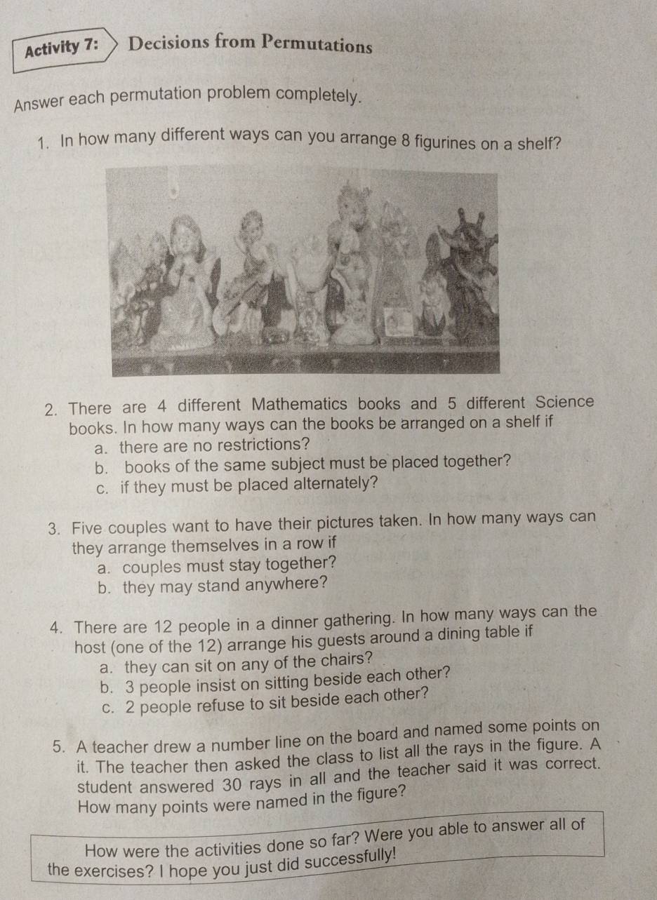 Activity 7: Decisions from Permutations 
Answer each permutation problem completely. 
1. In how many different ways can you arrange 8 figurines on a shelf? 
2. There are 4 different Mathematics books and 5 different Science 
books. In how many ways can the books be arranged on a shelf if 
a. there are no restrictions? 
b. books of the same subject must be placed together? 
c. if they must be placed alternately? 
3. Five couples want to have their pictures taken. In how many ways can 
they arrange themselves in a row if 
a. couples must stay together? 
b. they may stand anywhere? 
4. There are 12 people in a dinner gathering. In how many ways can the 
host (one of the 12) arrange his guests around a dining table if 
a. they can sit on any of the chairs? 
b. 3 people insist on sitting beside each other? 
c. 2 people refuse to sit beside each other? 
5. A teacher drew a number line on the board and named some points on 
it. The teacher then asked the class to list all the rays in the figure. A 
student answered 30 rays in all and the teacher said it was correct. 
How many points were named in the figure? 
How were the activities done so far? Were you able to answer all of 
the exercises? I hope you just did successfully!