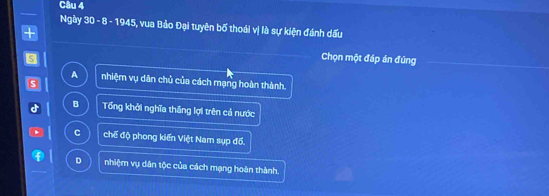 Ngày 30 - 8 - 1945, vua Bảo Đại tuyên bố thoái vị là sự kiện đánh dấu
S
Chọn một đáp án đúng
A nhiệm vụ dân chủ của cách mạng hoàn thành.
s
B Tổng khởi nghĩa thầng lợi trên cả nước
C chế độ phong kiến Việt Nam sụp đổ.
D nhiệm vụ dân tộc của cách mạng hoàn thành.