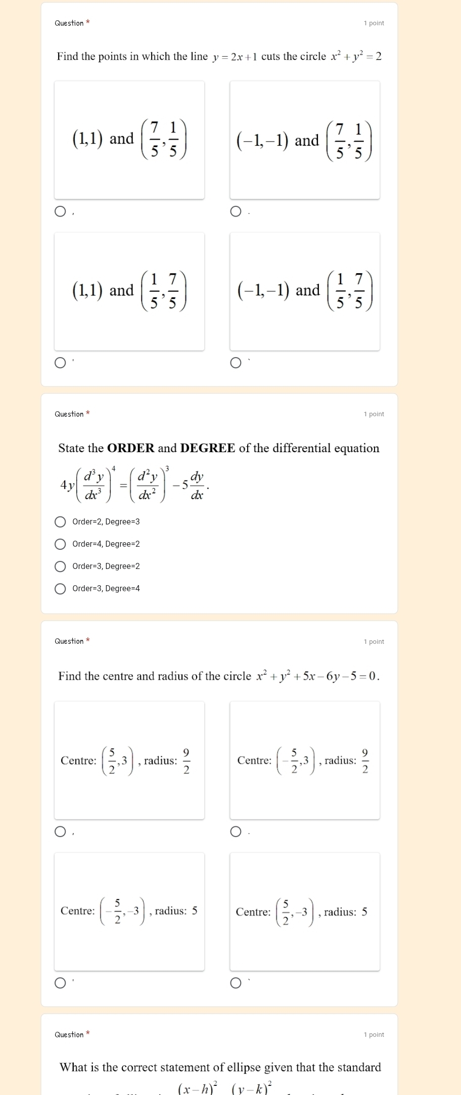 Question * 1 point
Find the points in which the line y=2x+1 cuts the circle x^2+y^2=2
(1,1) and ( 7/5 , 1/5 ) (-1,-1) and ( 7/5 , 1/5 )
(1,1) and ( 1/5 , 7/5 ) (-1,-1) and ( 1/5 , 7/5 )
Question * 1 point
State the ORDER and DEGREE of the differential equation
4 v( d^3y/dx^3 )^4=( d^2y/dx^2 )^3-5 dy/dx . 
Order=3, Degree=2
1 point
Find the centre and radius of the circle x^2+y^2+5x-6y-5=0.
Centre: ( 5/2 ,3) , radius:  9/2  Centre: (- 5/2 ,3) , radius:  9/2 
Centre: (- 5/2 ,-3) , radius: 5 Centre: ( 5/2 ,-3) , radius: 5
What is the correct statement of ellipse given that the standard
(x-h)^2(y-k)^2