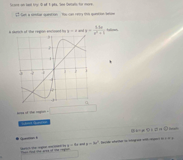 Score on last try: 0 of 1 pts. See Details for more. 
Get a similar question You can retry this question below 
A sketch of the region enclosed by y=x and y= (5.5x)/x^2+1  follows. 
Area of the region =□
Submit Question 
0/1 pt つ 3 $ 19 ① Details 
Question 6 
Sketch the region enclosed by y=6x and y=3x^2. Decide whether to integrate with respect to x or y. 
Then find the area of the region.