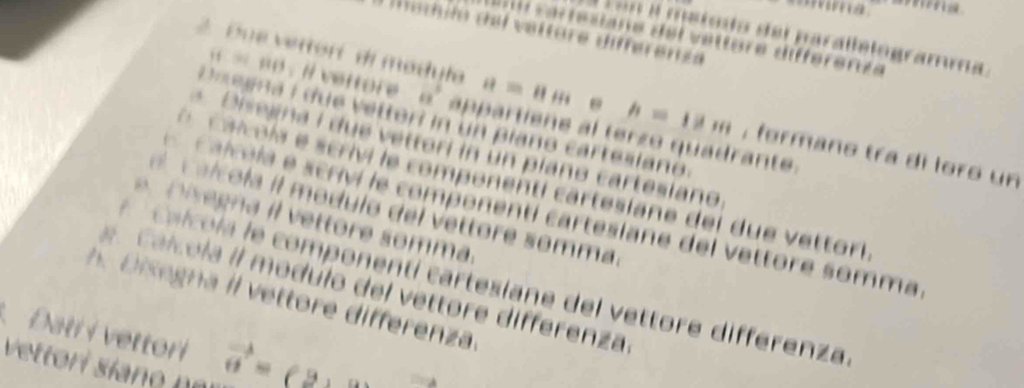 …a 
Madulo del veltore diferenze 
on il metodo del parallelogramma 
v a r tesiane del vetture différende 
2 Due vettorí di madula a=11m e h=18m , formano tra di loro un
= = 6 o : i eitore a' appartiene al terzo quadrante 
D ae gna i due vetteri in un piano cartesiano 
Diseana i due vettori in un píano cartesiano 
O c aicola e scrivi le componenti cartesiane del due vettori 
c a l co la il modulo del vettore somma 
calcela e scriví le componenti cartesiane del vettore somma 
s e g a ttore somma 
* c a l cola le componentí cartesiane del vettore differenza 
c a l u la il modúlo del vettore differenza 
h D iegna il v ettore differenza. 
. Đati i vettori vector o=_ 