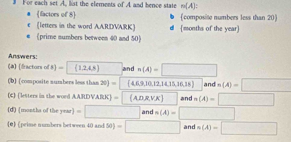 For each set A, list the elements of A and hence state n(A). 
a factors of 8  6 composite numbers less than 20  
C letters in the word AARDVARK d months of the year  
prime numbers between 40 and 50  
Answers: 
(a) fractors of  8 =  1,2,4,8 □ and n(A)=□
(b) composite numbers less than 20 = 4,6,9,10,12,14,15,16,18 and n(A)=□
(C) letters in the word AAF LDVARK = A,D,R,V,K and n(A)=□
(d) months of the year =□ anc n(A)=□
(e) prime numbers between 40and50 =□ and n(A)=□