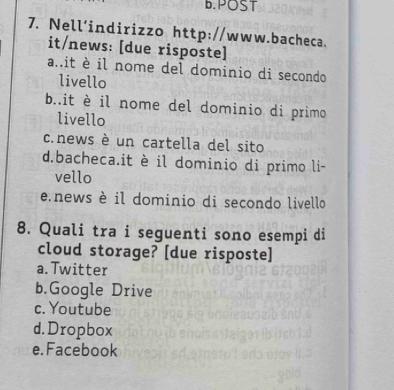 POST
7. Nell’indirizzo http://www.bacheca.
it/news: [due risposte]
a..it è il nome del dominio di secondo
livello
b..it è il nome del dominio di primo
livello
c.news è un cartella del sito
d.bacheca.it è il dominio di primo li-
vello
e.news è il dominio di secondo livello
8. Quali tra i seguenti sono esempi di
cloud storage? [due risposte]
a.Twitter
b.Google Drive
c. Youtube
d. Dropbox
e. Facebook