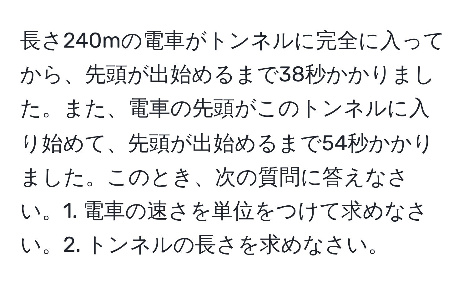 長さ240mの電車がトンネルに完全に入ってから、先頭が出始めるまで38秒かかりました。また、電車の先頭がこのトンネルに入り始めて、先頭が出始めるまで54秒かかりました。このとき、次の質問に答えなさい。1. 電車の速さを単位をつけて求めなさい。2. トンネルの長さを求めなさい。