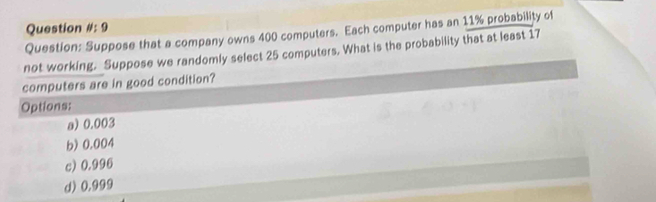 Question # :9 
Question: Suppose that a company owns 400 computers. Each computer has an 11% probability of
not working. Suppose we randomly select 25 computers. What is the probability that at least 17
computers are in good condition?
Options:
a) 0.003
b) 0.004
c) 0.996
d) 0.999