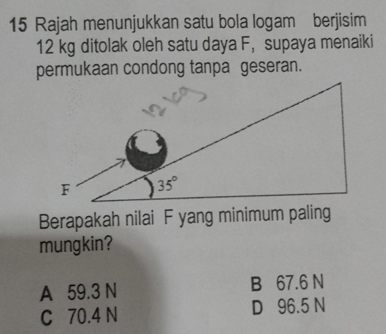 Rajah menunjukkan satu bola logam berjisim
12 kg ditolak oleh satu daya F， supaya menaiki
permukaan condong tanpa geseran.
Berapakah nilai F yang minimum paling
mungkin?
A 59.3 N B 67.6 N
C 70.4 N D 96.5 N