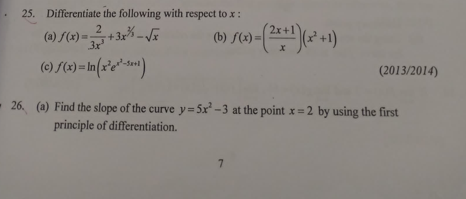 Differentiate the following with respect to x : 
(a) f(x)= 2/3x^3 +3x^(^2/_3)-sqrt(x) (b) f(x)=( (2x+1)/x )(x^2+1)
(c) f(x)=ln (x^2e^(x^2)-5x+1) (2013/2014) 
26. (a) Find the slope of the curve y=5x^2-3 at the point x=2 by using the first 
principle of differentiation. 
7